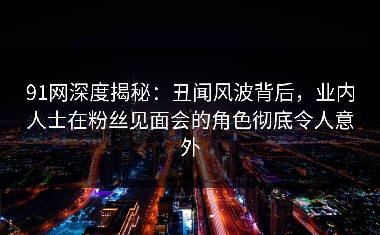 91网深度揭秘：丑闻风波背后，业内人士在粉丝见面会的角色彻底令人意外