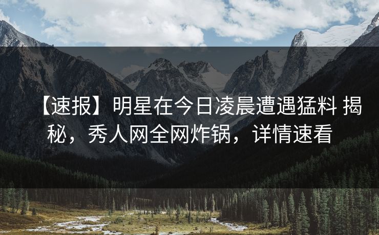 【速报】明星在今日凌晨遭遇猛料 揭秘,秀人网全网炸锅,详情速看 【速报】明星在今日凌晨遭遇猛料 揭秘,秀人网全网炸锅,详情速看