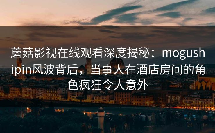 蘑菇影视在线观看深度揭秘：mogushipin风波背后，当事人在酒店房间的角色疯狂令人意外