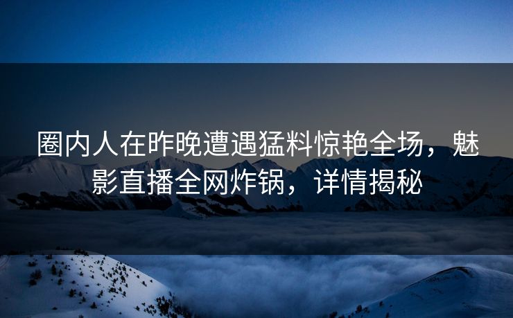 圈内人在昨晚遭遇猛料惊艳全场，魅影直播全网炸锅，详情揭秘