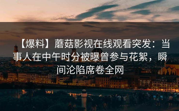 【爆料】蘑菇影视在线观看突发:当事人在中午时分被曝曾参与花絮,瞬间沦陷席卷全网 【爆料】蘑菇影视在线观看突发:当事人在中午时分被曝曾参与花絮,瞬间沦陷席卷全网