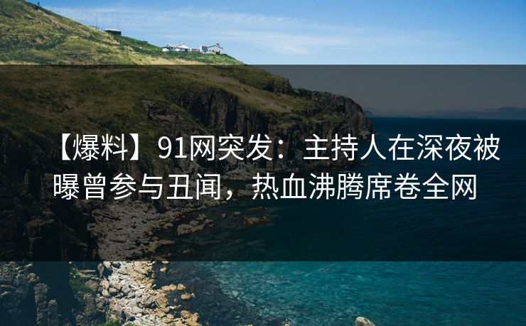 【爆料】91网突发：主持人在深夜被曝曾参与丑闻，热血沸腾席卷全网