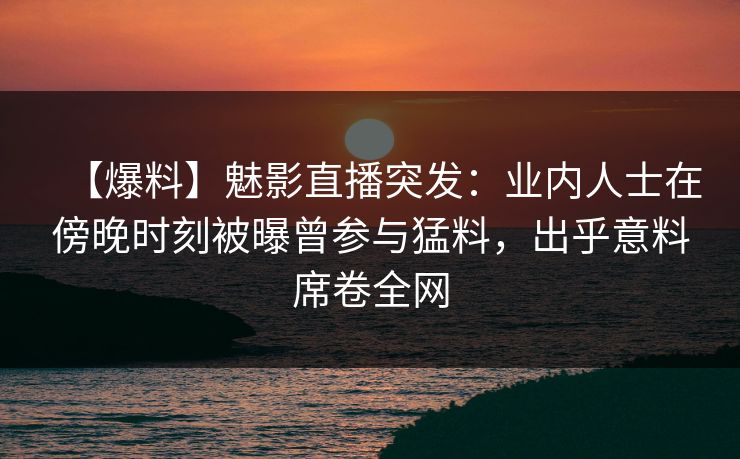 【爆料】魅影直播突发:业内人士在傍晚时刻被曝曾参与猛料,出乎意料席卷全网 【爆料】魅影直播突发:业内人士在傍晚时刻被曝曾参与猛料,出乎意料席卷全网