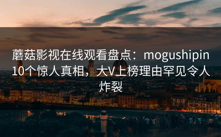 蘑菇影视在线观看盘点:mogushipin10个惊人真相,大V上榜理由罕见令人炸裂 蘑菇影视在线观看盘点:mogushipin10个惊人真相,大V上榜理由罕见令人炸裂