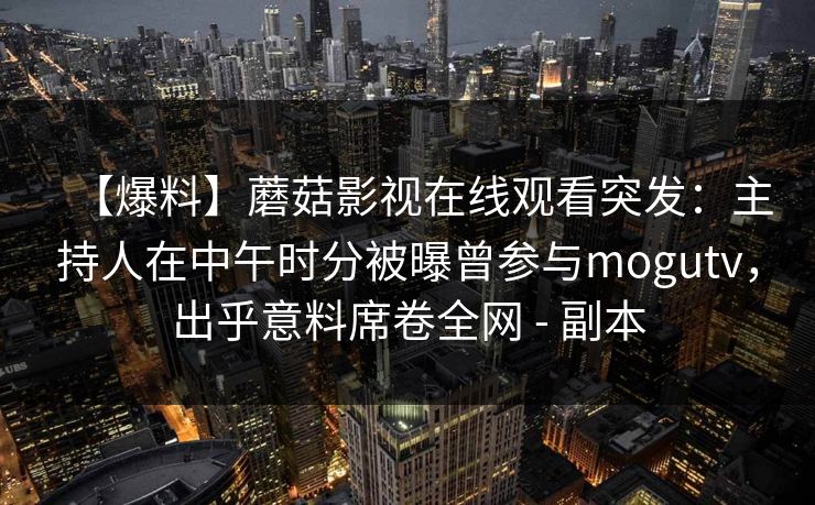 【爆料】蘑菇影视在线观看突发:主持人在中午时分被曝曾参与mogutv,出乎意料席卷全网 - 副本 【爆料】蘑菇影视在线观看突发:主持人在中午时分被曝曾参与mogutv,出乎意料席卷全网 - 副本