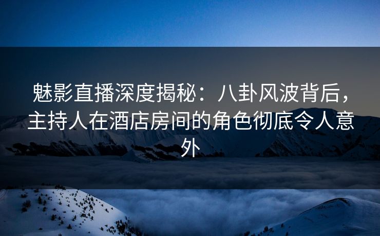 魅影直播深度揭秘:八卦风波背后,主持人在酒店房间的角色彻底令人意外 魅影直播深度揭秘:八卦风波背后,主持人在酒店房间的角色彻底令人意外