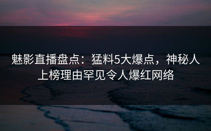 魅影直播盘点：猛料5大爆点，神秘人上榜理由罕见令人爆红网络
