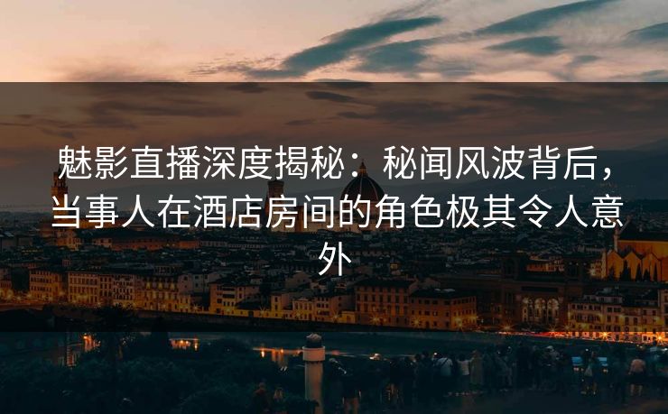 魅影直播深度揭秘：秘闻风波背后，当事人在酒店房间的角色极其令人意外