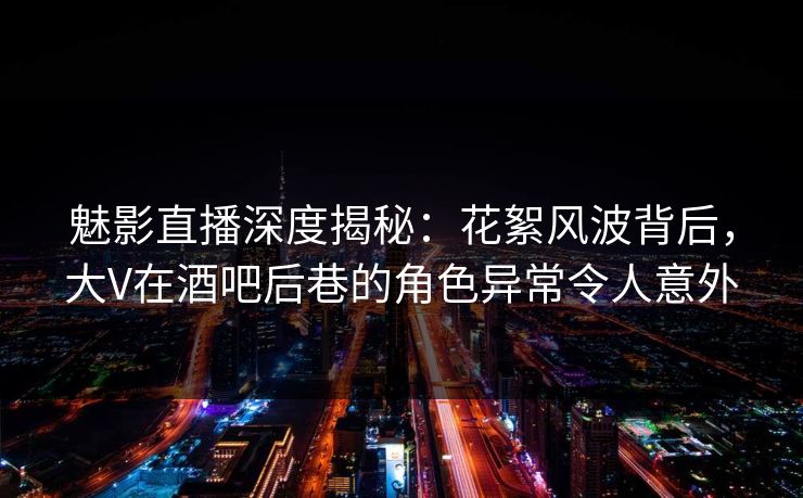 魅影直播深度揭秘：花絮风波背后，大V在酒吧后巷的角色异常令人意外