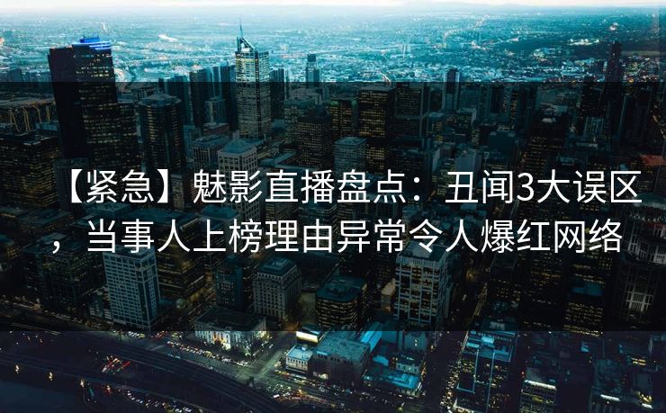 【紧急】魅影直播盘点：丑闻3大误区，当事人上榜理由异常令人爆红网络
