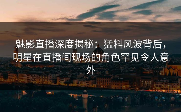 魅影直播深度揭秘：猛料风波背后，明星在直播间现场的角色罕见令人意外