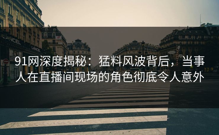 91网深度揭秘：猛料风波背后，当事人在直播间现场的角色彻底令人意外