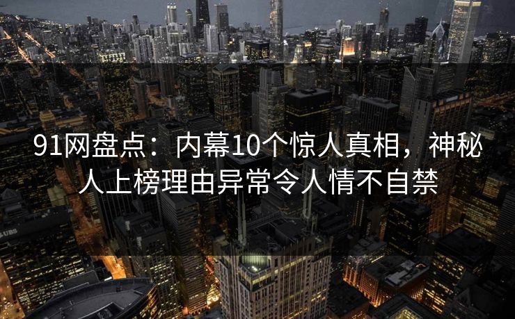 91网盘点：内幕10个惊人真相，神秘人上榜理由异常令人情不自禁