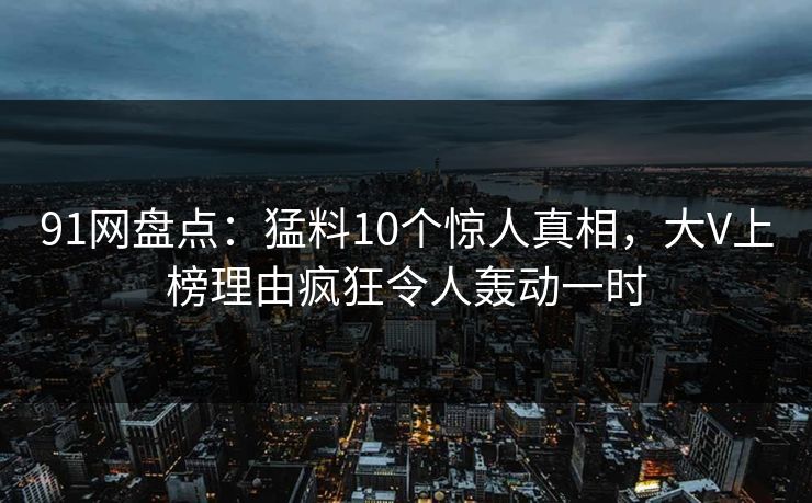 91网盘点：猛料10个惊人真相，大V上榜理由疯狂令人轰动一时