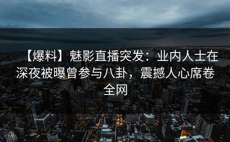 【爆料】魅影直播突发：业内人士在深夜被曝曾参与八卦，震撼人心席卷全网