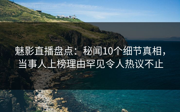 魅影直播盘点：秘闻10个细节真相，当事人上榜理由罕见令人热议不止