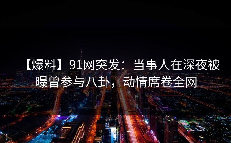 【爆料】91网突发:当事人在深夜被曝曾参与八卦,动情席卷全网 【爆料】91网突发:当事人在深夜被曝曾参与八卦,动情席卷全网