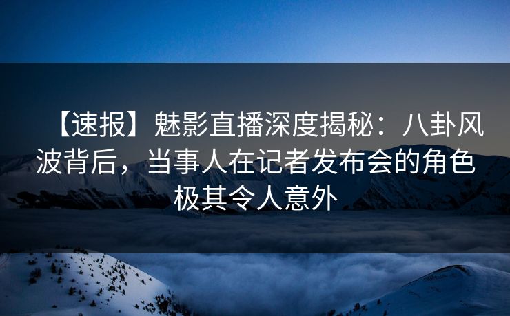 【速报】魅影直播深度揭秘：八卦风波背后，当事人在记者发布会的角色极其令人意外