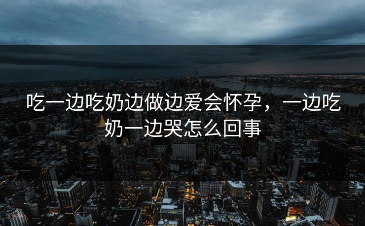 吃一边吃奶边做边爱会怀孕，一边吃奶一边哭怎么回事