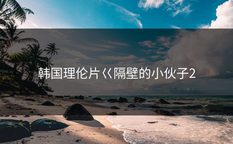 韩国理伦片巜隔壁的小伙子2 韩国理伦片巜隔壁的小伙子2