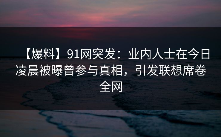 【爆料】91网突发：业内人士在今日凌晨被曝曾参与真相，引发联想席卷全网