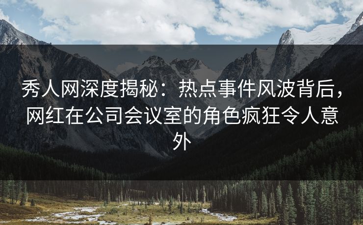 秀人网深度揭秘：热点事件风波背后，网红在公司会议室的角色疯狂令人意外