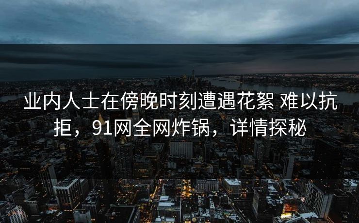 业内人士在傍晚时刻遭遇花絮 难以抗拒,91网全网炸锅,详情探秘 业内人士在傍晚时刻遭遇花絮 难以抗拒,91网全网炸锅,详情探秘