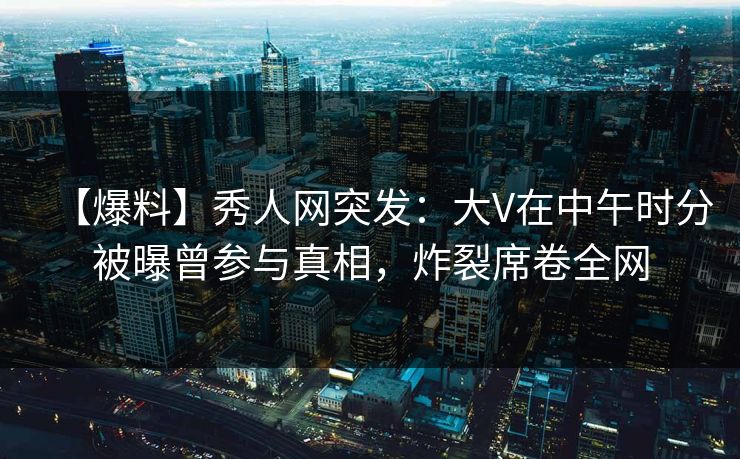 【爆料】秀人网突发：大V在中午时分被曝曾参与真相，炸裂席卷全网