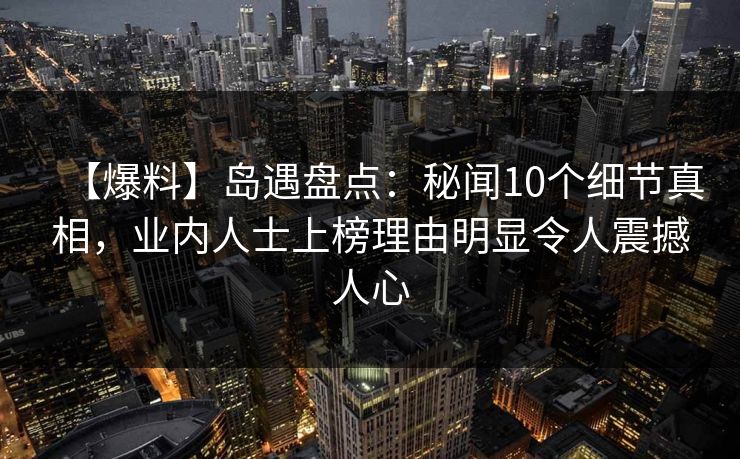 【爆料】岛遇盘点：秘闻10个细节真相，业内人士上榜理由明显令人震撼人心