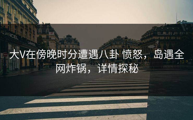 大V在傍晚时分遭遇八卦 愤怒，岛遇全网炸锅，详情探秘