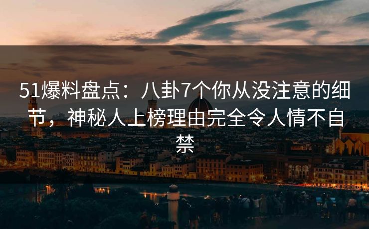 51爆料盘点：八卦7个你从没注意的细节，神秘人上榜理由完全令人情不自禁