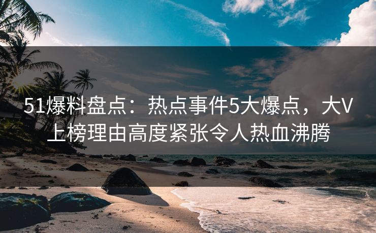 51爆料盘点：热点事件5大爆点，大V上榜理由高度紧张令人热血沸腾
