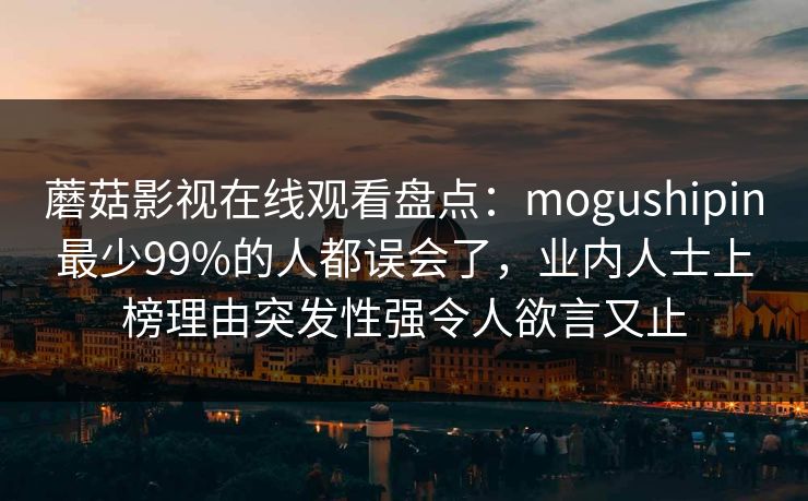 蘑菇影视在线观看盘点:mogushipin最少99%的人都误会了,业内人士上榜理由突发性强令人欲言又止 蘑菇影视在线观看盘点:mogushipin最少99%的人都误会了,业内人士上榜理由突发性强令人欲言又止