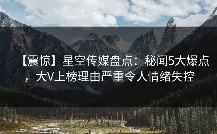 【震惊】星空传媒盘点：秘闻5大爆点，大V上榜理由严重令人情绪失控
