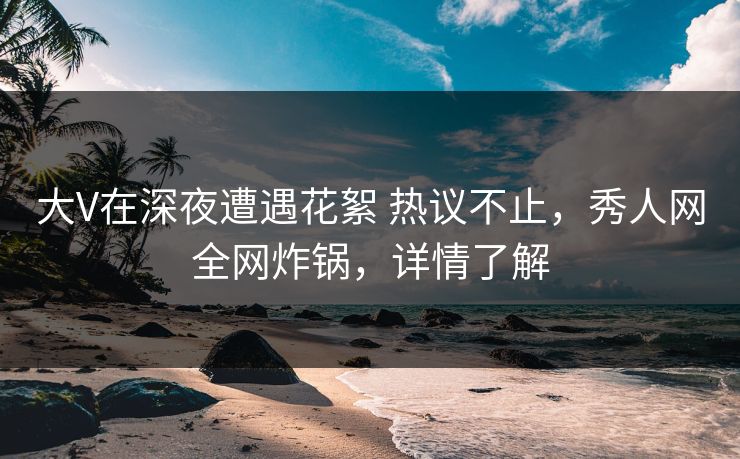 大V在深夜遭遇花絮 热议不止，秀人网全网炸锅，详情了解