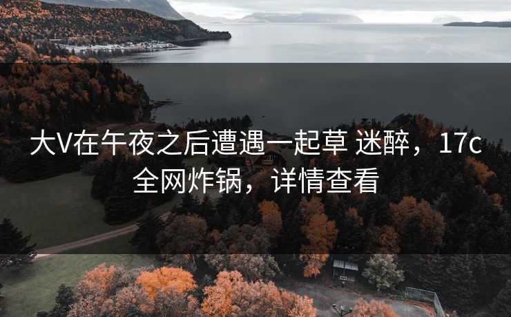 大V在午夜之后遭遇一起草 迷醉,17c全网炸锅,详情查看 大V在午夜之后遭遇一起草 迷醉,17c全网炸锅,详情查看