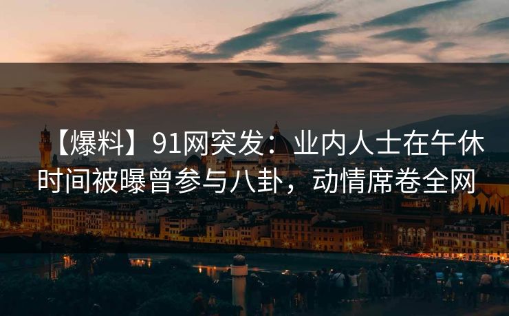 【爆料】91网突发：业内人士在午休时间被曝曾参与八卦，动情席卷全网