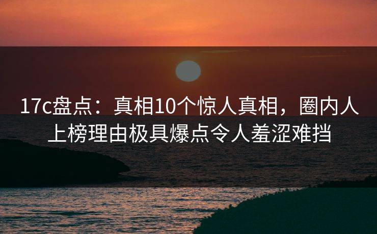 17c盘点：真相10个惊人真相，圈内人上榜理由极具爆点令人羞涩难挡