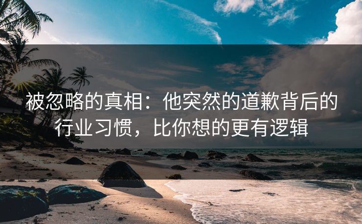 被忽略的真相：他突然的道歉背后的行业习惯，比你想的更有逻辑