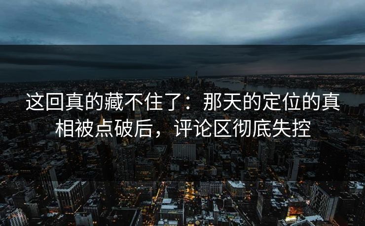 这回真的藏不住了：那天的定位的真相被点破后，评论区彻底失控