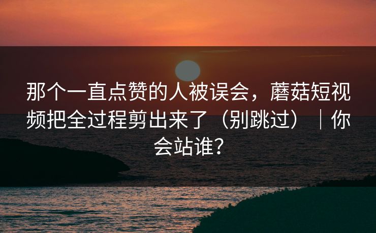 那个一直点赞的人被误会，蘑菇短视频把全过程剪出来了（别跳过）｜你会站谁？