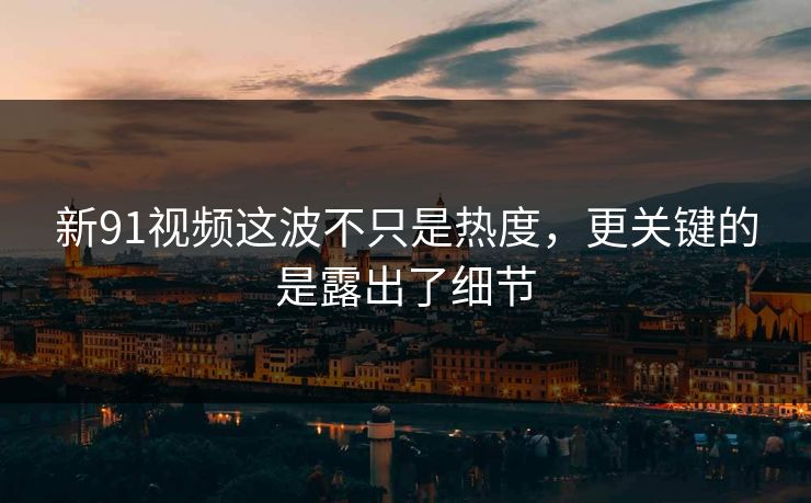 新91视频这波不只是热度，更关键的是露出了细节