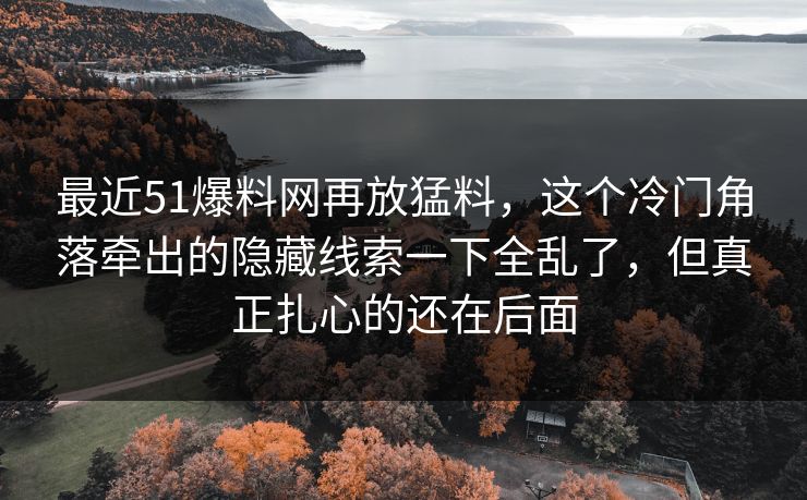 最近51爆料网再放猛料，这个冷门角落牵出的隐藏线索一下全乱了，但真正扎心的还在后面