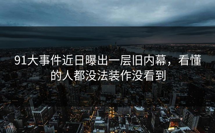 91大事件近日曝出一层旧内幕，看懂的人都没法装作没看到