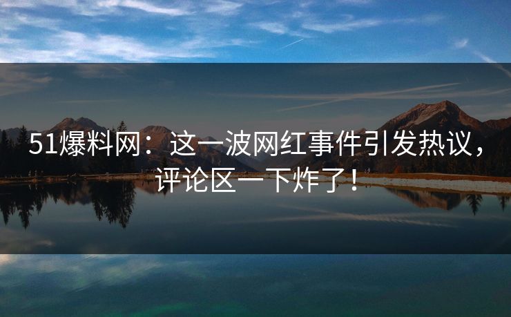 51爆料网：这一波网红事件引发热议，评论区一下炸了！