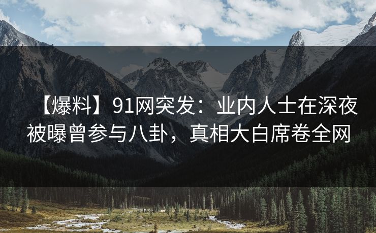 【爆料】91网突发：业内人士在深夜被曝曾参与八卦，真相大白席卷全网