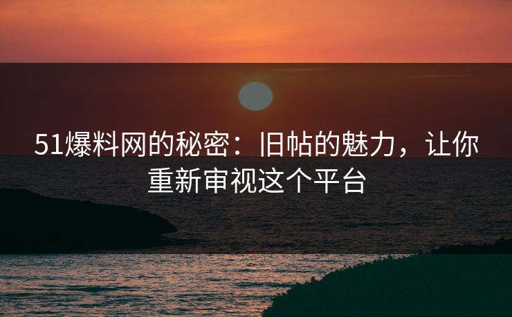 51爆料网的秘密：旧帖的魅力，让你重新审视这个平台