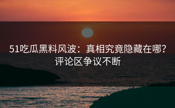 51吃瓜黑料风波：真相究竟隐藏在哪？评论区争议不断